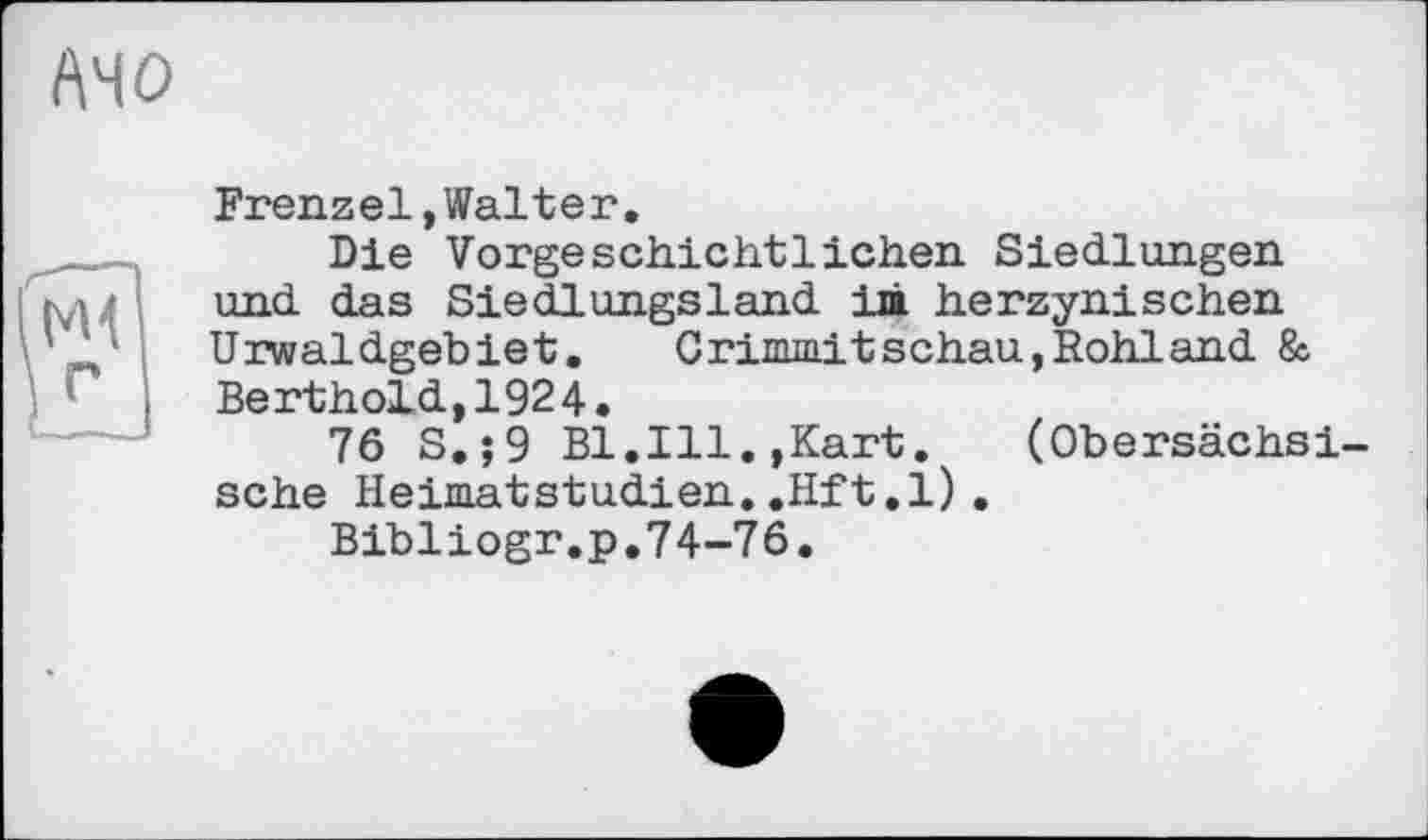 ﻿A4 О
Frenzel,Walter.
Die Vorgeschichtlichen Siedlungen und das Siedlungsland im herzynischen Urwaldgebiet. Crimmitschau,Rohland & Berthold,1924.
76 S.;9 Bl.Ill.,Kart.	(Obersächsi-
sche Heimatstudien..Hft.l).
Bibliogr.p.74-76.